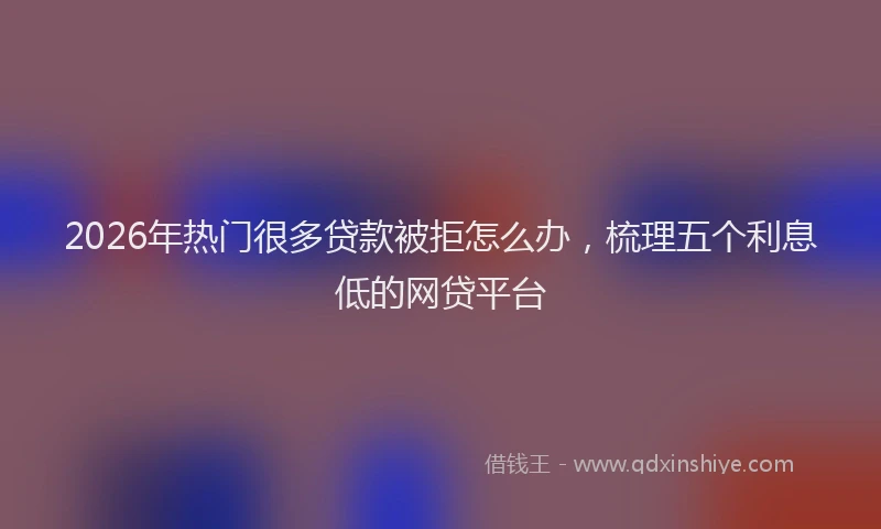 2026年热门很多贷款被拒怎么办，梳理五个利息低的网贷平台