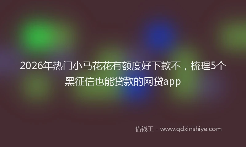 2026年热门小马花花有额度好下款不，梳理5个黑征信也能贷款的网贷app