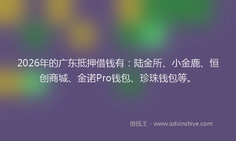 2026年的广东抵押借钱有：陆金所、小金鹿、恒创商城、金诺Pro钱包、珍珠钱包等。