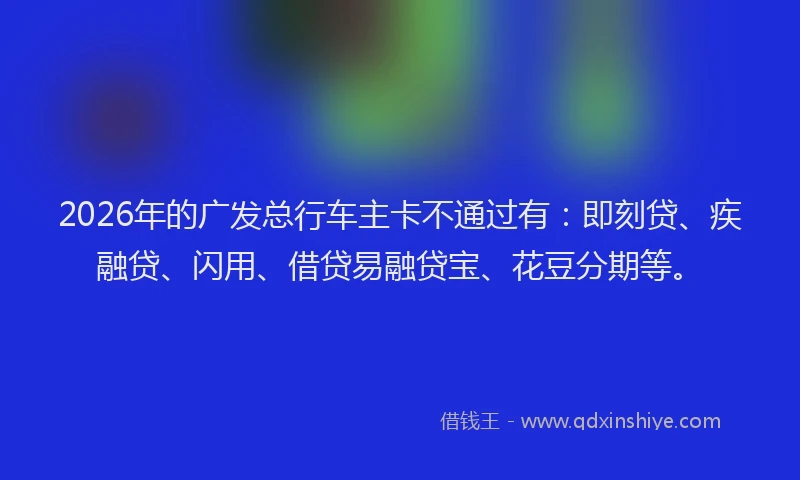 2026年的广发总行车主卡不通过有:即刻贷、疾融贷、闪用、借贷易融贷宝、花豆分期等。