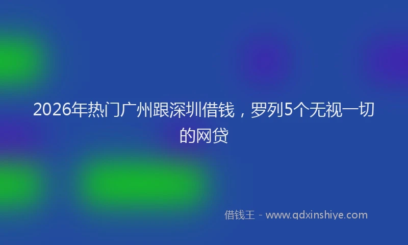 2026年热门广州跟深圳借钱，罗列5个无视一切的网贷