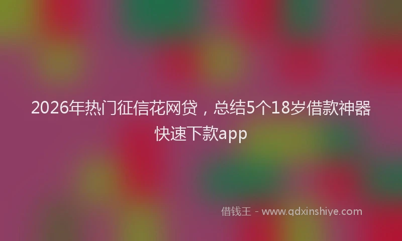2026年热门征信花网贷，总结5个18岁借款神器快速下款app