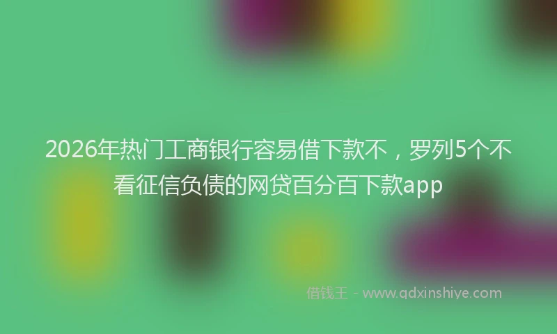 2026年热门工商银行容易借下款不，罗列5个不看征信负债的网贷百分百下款app