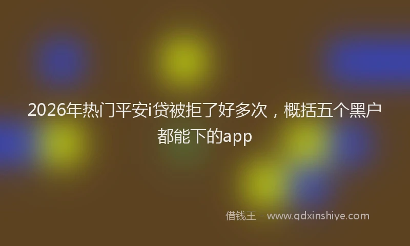 2026年热门平安i贷被拒了好多次,概括五个黑户都能下的app