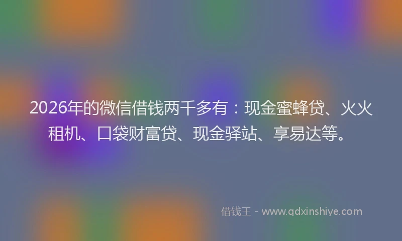 2026年的微信借钱两千多有：现金蜜蜂贷、火火租机、口袋财富贷、现金驿站、享易达等。