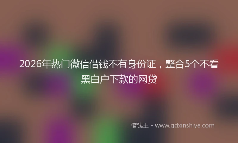 2026年热门微信借钱不有身份证，整合5个不看黑白户下款的网贷