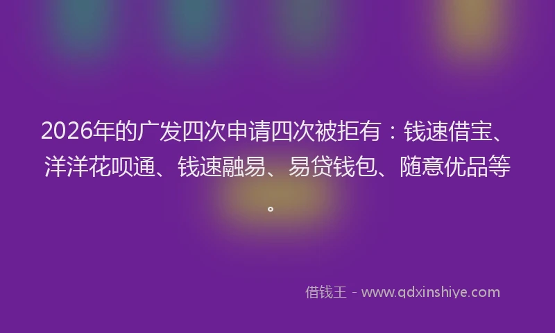 2026年的广发四次申请四次被拒有：钱速借宝、洋洋花呗通、钱速融易、易贷钱包、随意优品等。