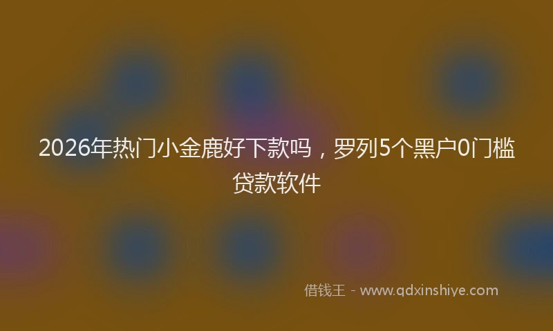 2026年热门小金鹿好下款吗，罗列5个黑户0门槛贷款软件