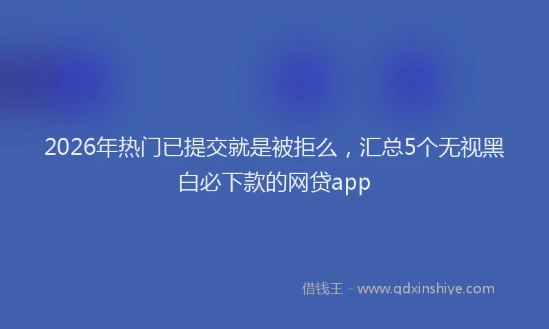 2026年热门已提交就是被拒么，汇总5个无视黑白必下款的网贷app