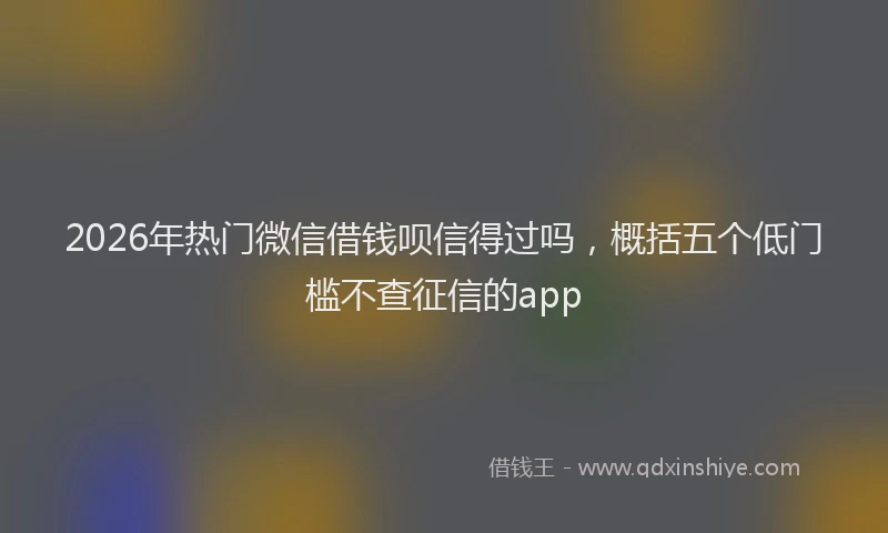 2026年热门微信借钱呗信得过吗，概括五个低门槛不查征信的app