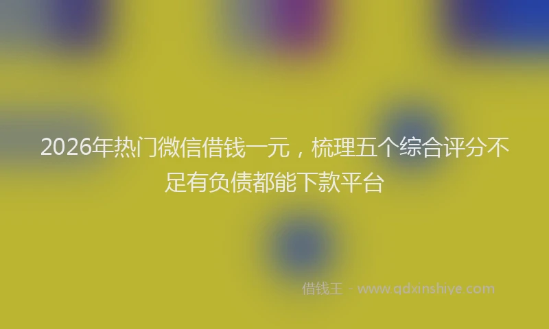 2026年热门微信借钱一元，梳理五个综合评分不足有负债都能下款平台