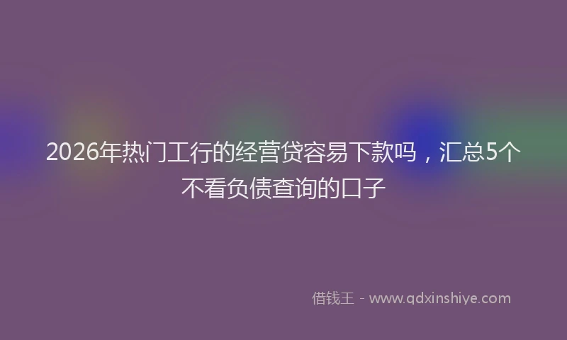2026年热门工行的经营贷容易下款吗，汇总5个不看负债查询的口子