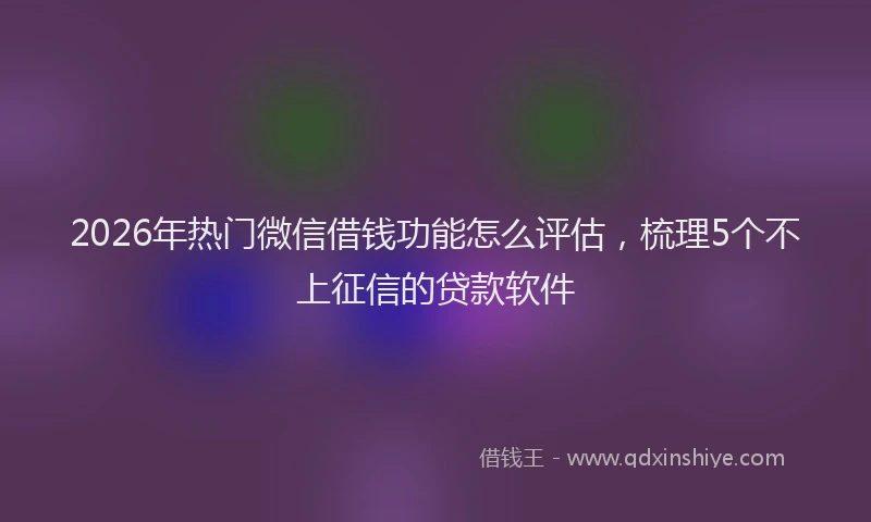 2026年热门微信借钱功能怎么评估，梳理5个不上征信的贷款软件