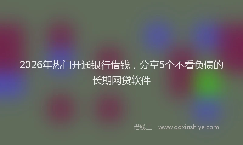2026年热门开通银行借钱，分享5个不看负债的长期网贷软件