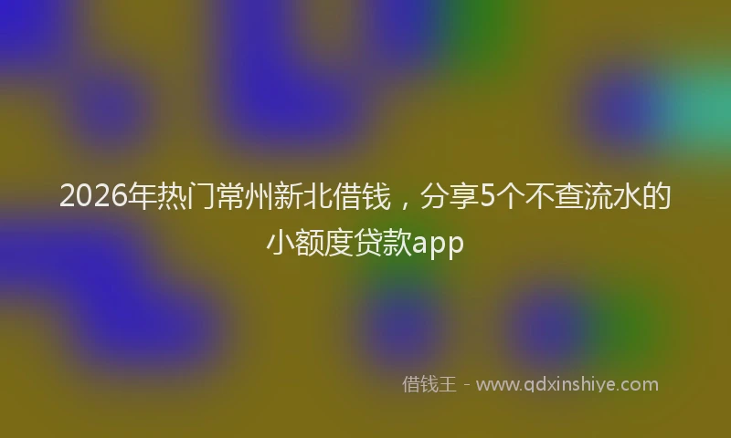 2026年热门常州新北借钱，分享5个不查流水的小额度贷款app