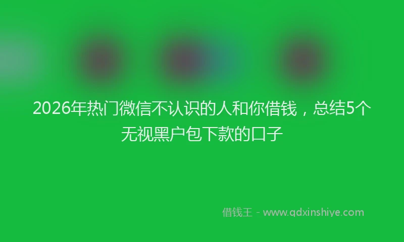 2026年热门微信不认识的人和你借钱，总结5个无视黑户包下款的口子