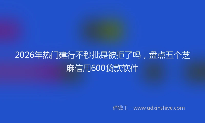 2026年热门建行不秒批是被拒了吗，盘点五个芝麻信用600贷款软件