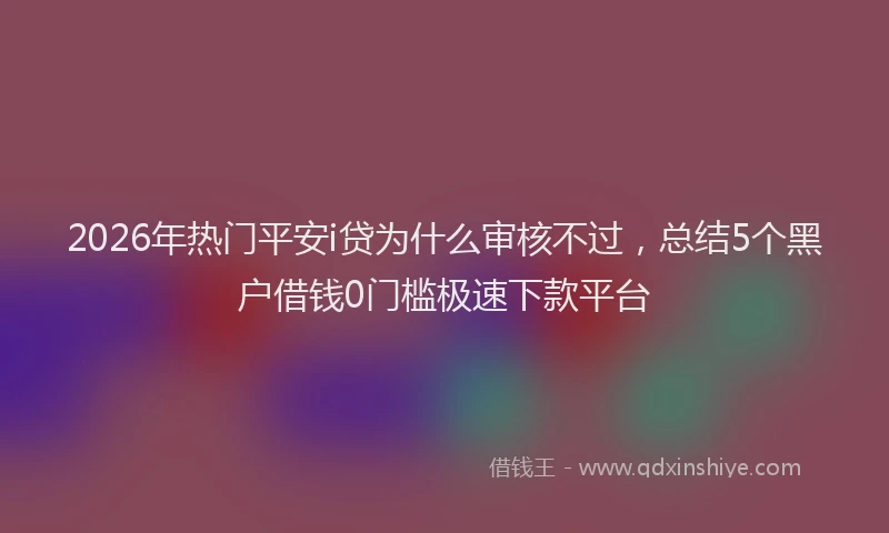 2026年热门平安i贷为什么审核不过，总结5个黑户借钱0门槛极速下款平台