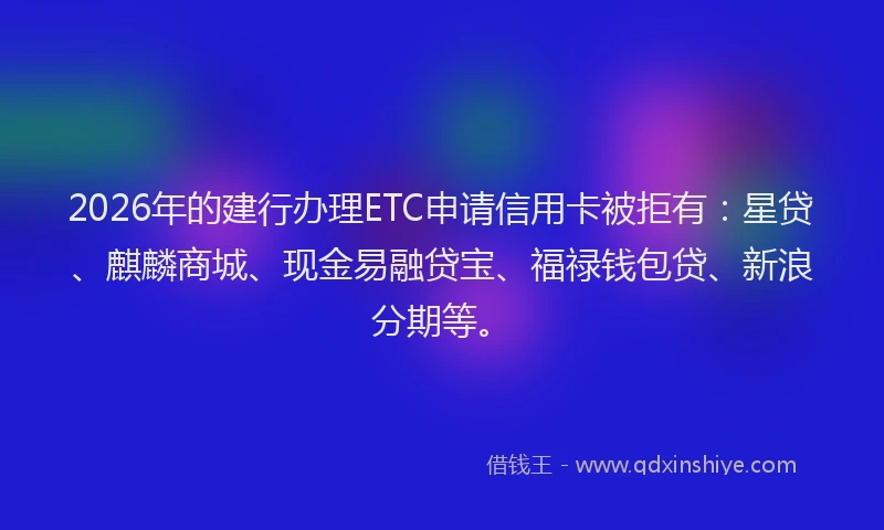 2026年的建行办理ETC申请信用卡被拒有：星贷、麒麟商城、现金易融贷宝、福禄钱包贷、新浪分期等。