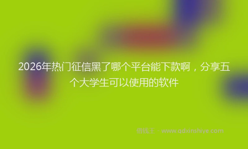 2026年热门征信黑了哪个平台能下款啊，分享五个大学生可以使用的软件
