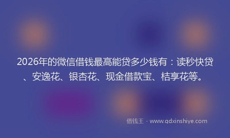 2026年的微信借钱最高能贷多少钱有：读秒快贷、安逸花、银杏花、现金借款宝、桔享花等。