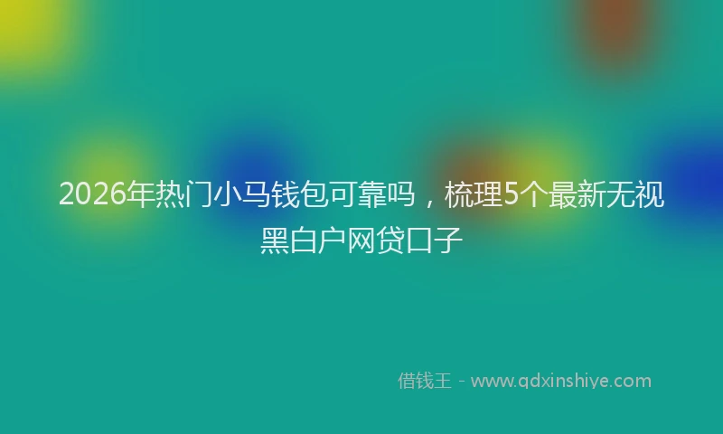 2026年热门小马钱包可靠吗，梳理5个最新无视黑白户网贷口子