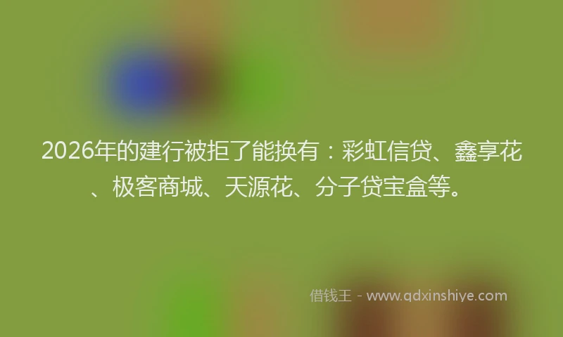 2026年的建行被拒了能换有：彩虹信贷、鑫享花、极客商城、天源花、分子贷宝盒等。