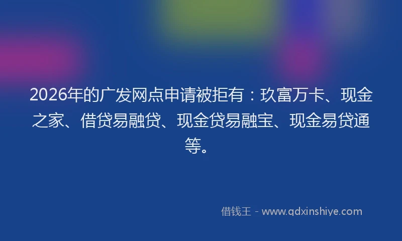 2026年的广发网点申请被拒有：玖富万卡、现金之家、借贷易融贷、现金贷易融宝、现金易贷通等。