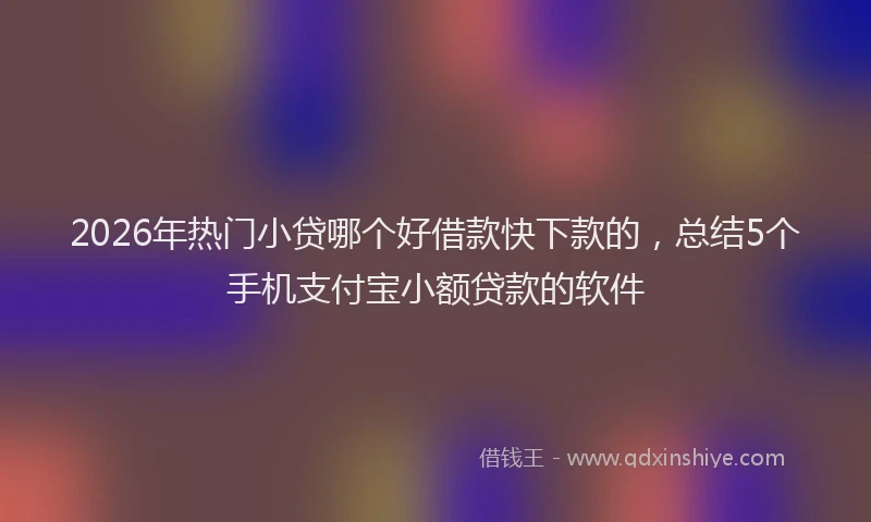 2026年热门小贷哪个好借款快下款的，总结5个手机支付宝小额贷款的软件