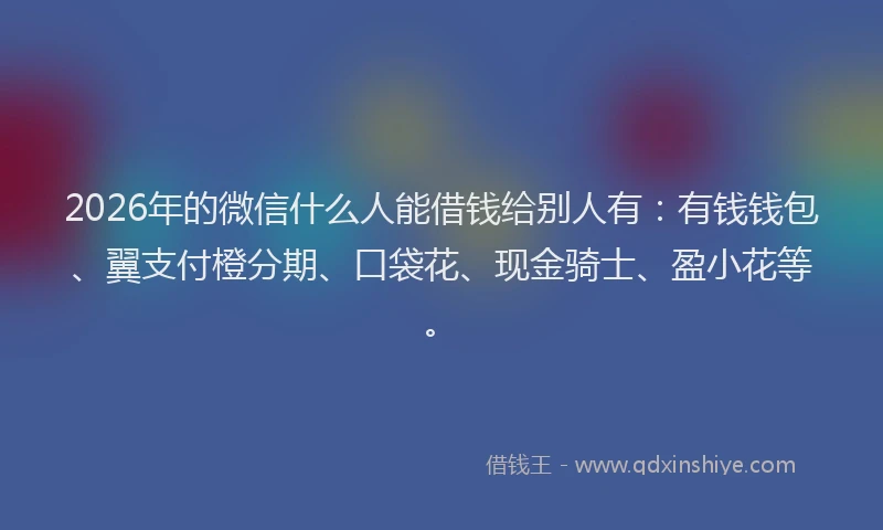 2026年的微信什么人能借钱给别人有：有钱钱包、翼支付橙分期、口袋花、现金骑士、盈小花等。