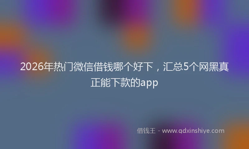 2026年热门微信借钱哪个好下，汇总5个网黑真正能下款的app