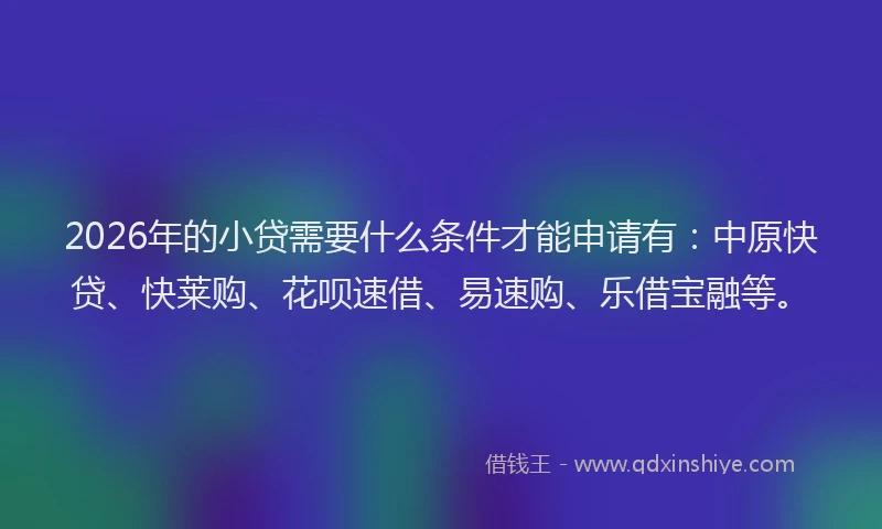 2026年的小贷需要什么条件才能申请有:中原快贷、快莱购、花呗速借、易速购、乐借宝融等。