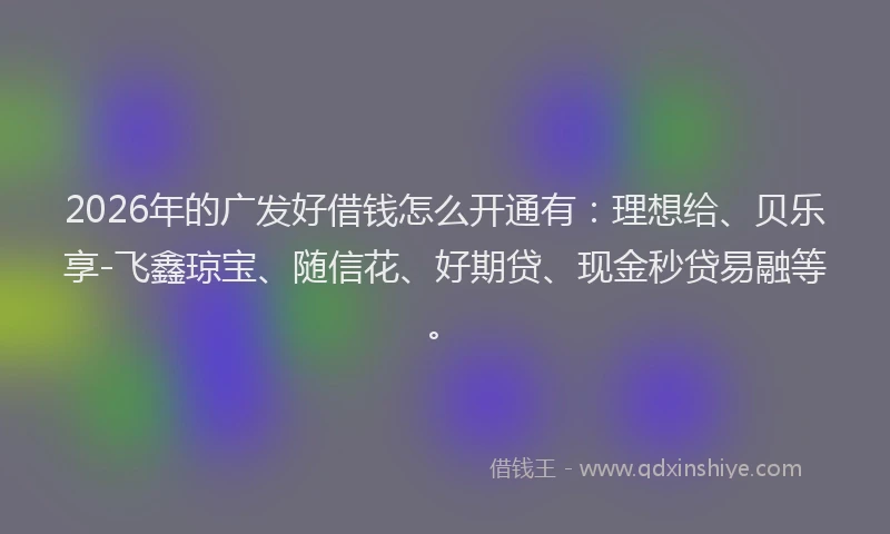 2026年的广发好借钱怎么开通有：理想给、贝乐享-飞鑫琼宝、随信花、好期贷、现金秒贷易融等。