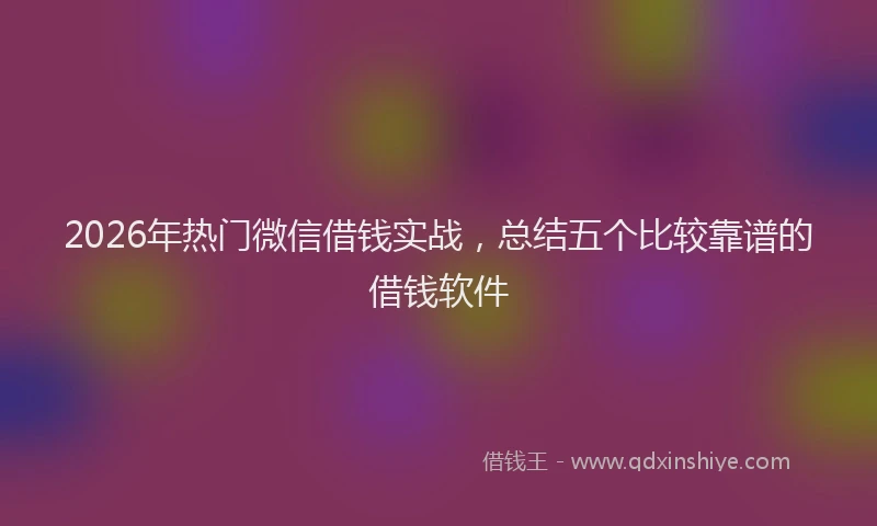 2026年热门微信借钱实战，总结五个比较靠谱的借钱软件