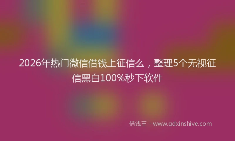 2026年热门微信借钱上征信么，整理5个无视征信黑白100%秒下软件