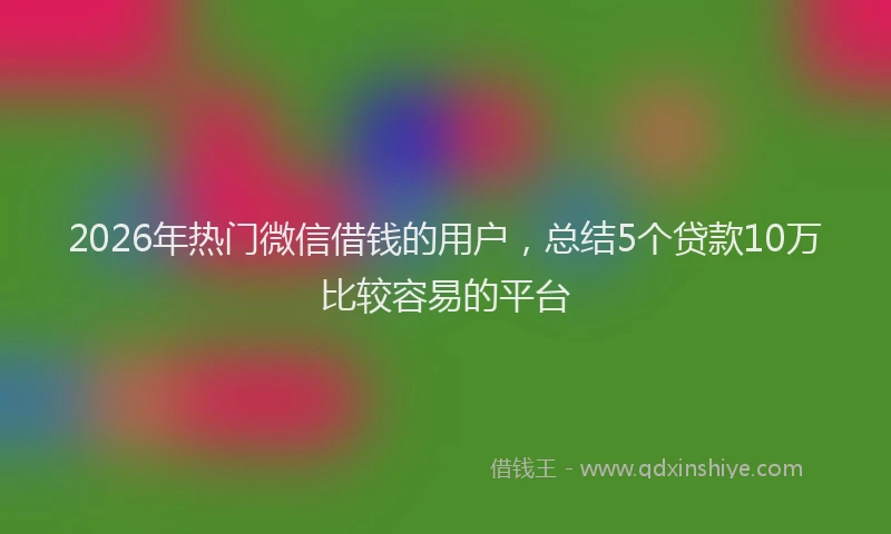 2026年热门微信借钱的用户，总结5个贷款10万比较容易的平台