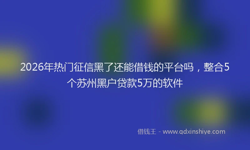 2026年热门征信黑了还能借钱的平台吗，整合5个苏州黑户贷款5万的软件
