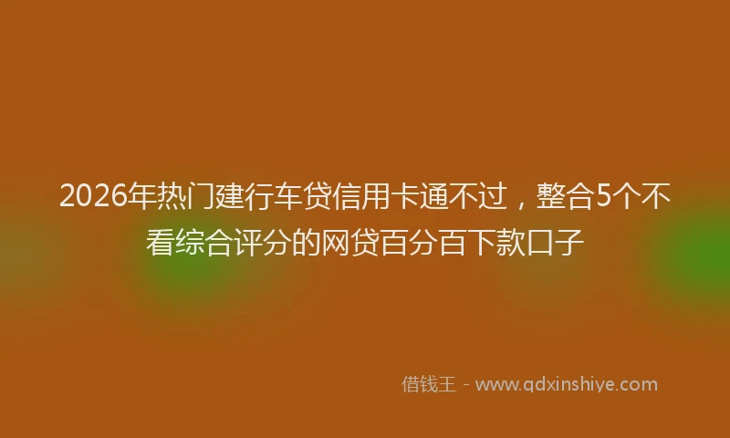 2026年热门建行车贷信用卡通不过，整合5个不看综合评分的网贷百分百下款口子