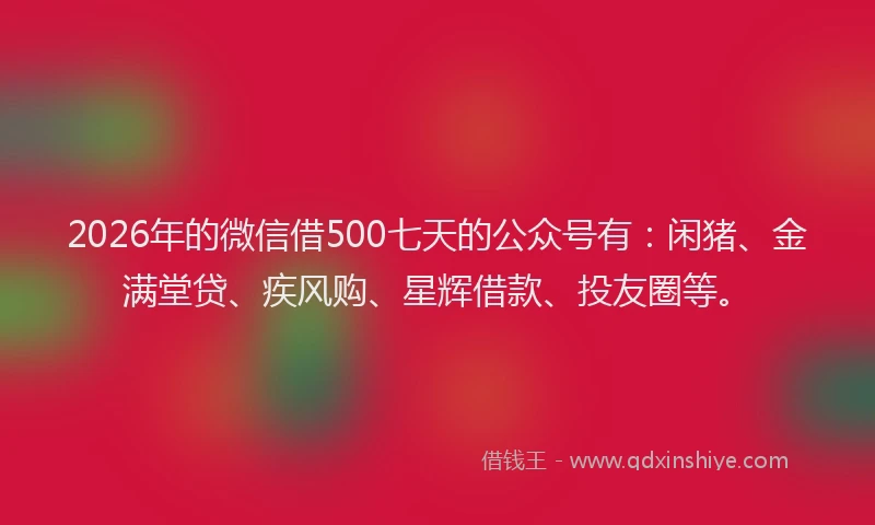 2026年的微信借500七天的公众号有：闲猪、金满堂贷、疾风购、星辉借款、投友圈等。