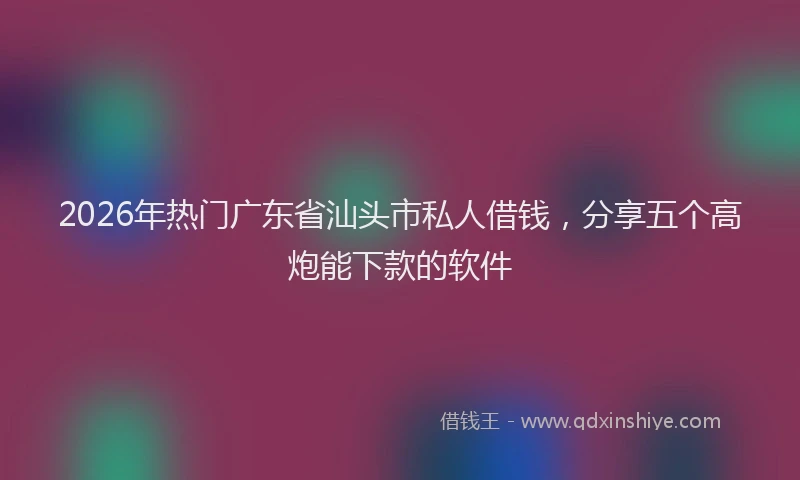2026年热门广东省汕头市私人借钱，分享五个高炮能下款的软件