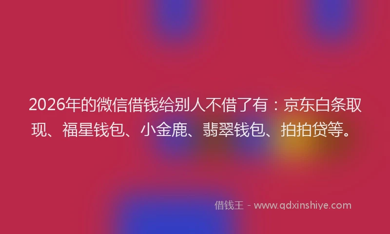 2026年的微信借钱给别人不借了有：京东白条取现、福星钱包、小金鹿、翡翠钱包、拍拍贷等。