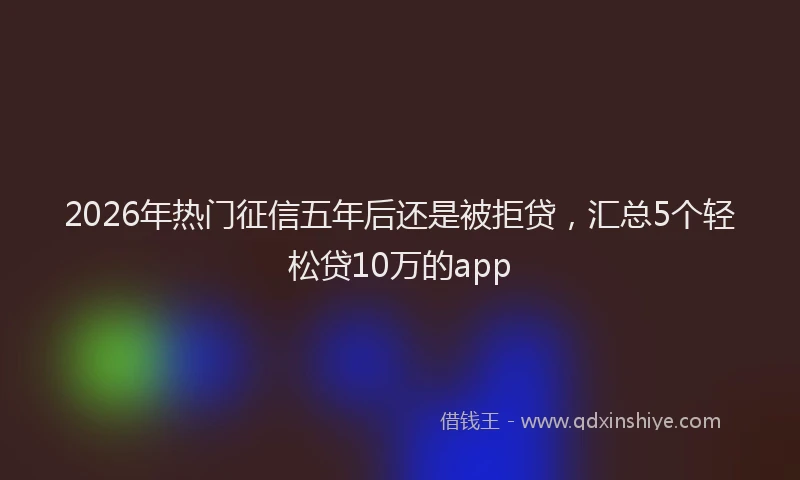 2026年热门征信五年后还是被拒贷，汇总5个轻松贷10万的app
