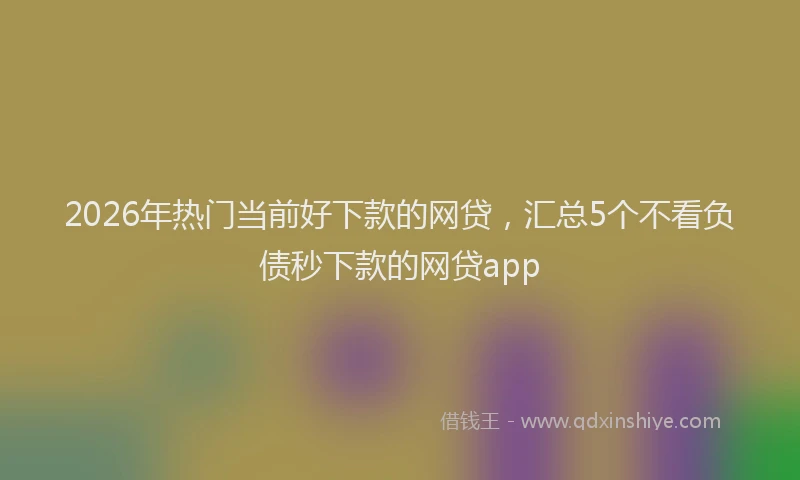 2026年热门当前好下款的网贷，汇总5个不看负债秒下款的网贷app