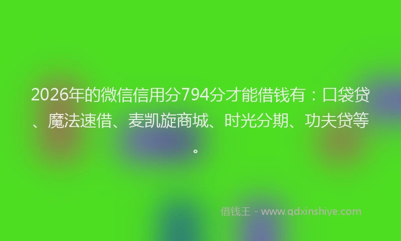 2026年的微信信用分794分才能借钱有：口袋贷、魔法速借、麦凯旋商城、时光分期、功夫贷等。