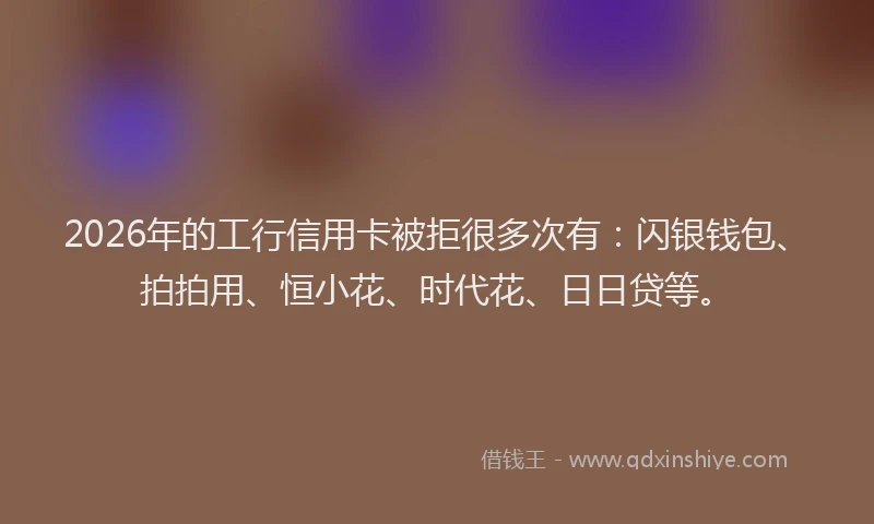 2026年的工行信用卡被拒很多次有：闪银钱包、拍拍用、恒小花、时代花、日日贷等。