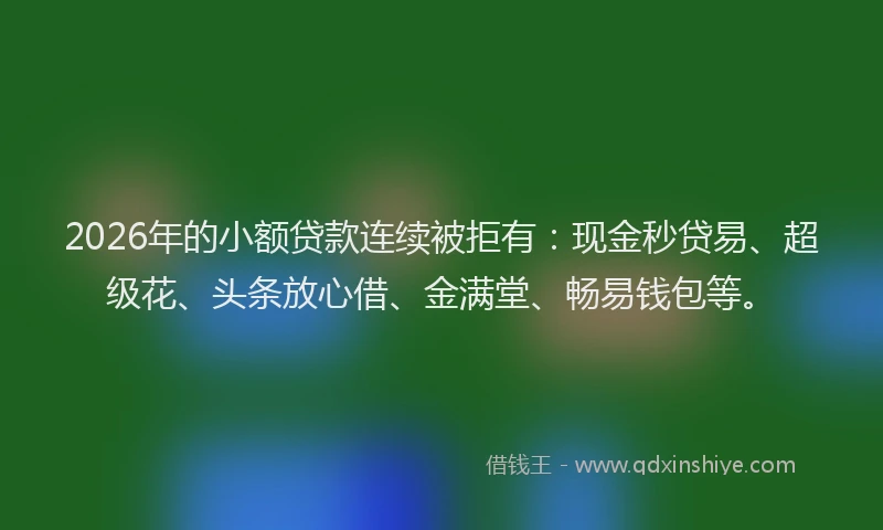 2026年的小额贷款连续被拒有：现金秒贷易、超级花、头条放心借、金满堂、畅易钱包等。