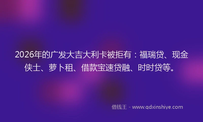 2026年的广发大吉大利卡被拒有：福瑞贷、现金侠士、萝卜租、借款宝速贷融、时时贷等。