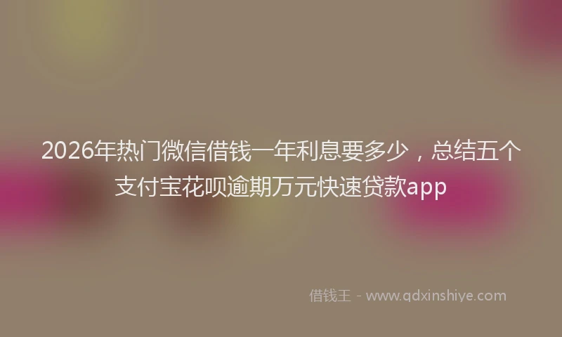 2026年热门微信借钱一年利息要多少，总结五个支付宝花呗逾期万元快速贷款app