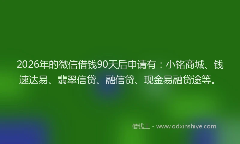 2026年的微信借钱90天后申请有：小铭商城、钱速达易、翡翠信贷、融信贷、现金易融贷途等。