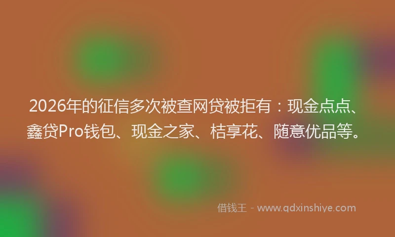 2026年的征信多次被查网贷被拒有:现金点点、鑫贷Pro钱包、现金之家、桔享花、随意优品等。